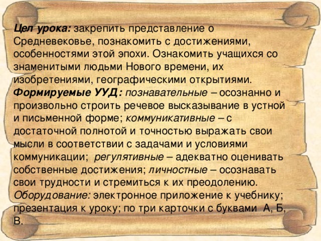 Цел урока: закрепить представление о Средневековье, познакомить с достижениями, особенностями этой эпохи. Ознакомить учащихся со знаменитыми людьми Нового времени, их изобретениями, географическими открытиями. Формируемые УУД:  познавательные – осознанно и произвольно строить речевое высказывание в устной и письменной форме; коммуникативные – с достаточной полнотой и точностью выражать свои мысли в соответствии с задачами и условиями коммуникации; регулятивные – адекватно оценивать собственные достижения; личностные – осознавать свои трудности и стремиться к их преодолению. Оборудование: электронное приложение к учебнику; презентация к уроку; по три карточки с буквами А, Б, В.   