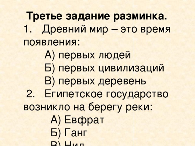  Третье задание разминка. 1. Древний мир – это время появления:  А) первых людей  Б) первых цивилизаций  В) первых деревень  2. Египетское государство возникло на берегу реки:  А) Евфрат  Б) Ганг  В) Нил  3. Средние века - это эпоха  А) между первобытностью и Древним миром  Б) между Древним миром и новым временем  В) между первобытностью и новым временем  4. В средневековых государствах большинство населения жило:  А) в городах Б) в пещерах В) в деревнях  5. Это слово первоначально означало «всадник»  А) варвар Б) трубадур В) рыцарь 