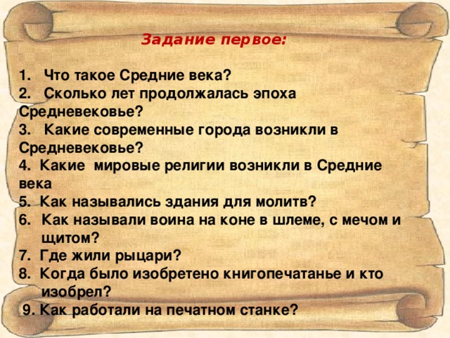 Задание первое:  1. Что такое Средние века? 2. Сколько лет продолжалась эпоха Средневековье? 3. Какие современные города возникли в Средневековье? 4. Какие мировые религии возникли в Средние века 5. Как назывались здания для молитв? Как называли воина на коне в шлеме, с мечом и щитом? 7. Где жили рыцари? 8. Когда было изобретено книгопечатанье и кто изобрел?  9. Как работали на печатном станке?  