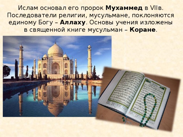 Ислам основал его пророк Мухаммед в VIIв. Последователи религии, мусульмане, поклоняются единому Богу – Аллаху . Основы учения изложены в священной книге мусульман – Коране . 