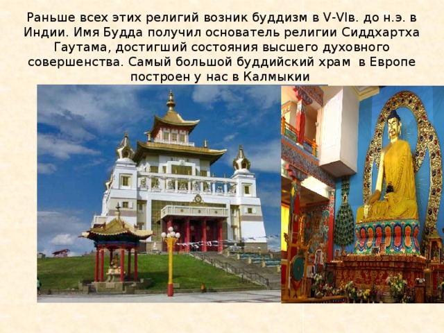 Раньше всех этих религий возник буддизм в V-VIв. до н.э. в Индии. Имя Будда получил основатель религии Сиддхартха Гаутама, достигший состояния высшего духовного совершенства. Самый большой буддийский храм в Европе построен у нас в Калмыкии «Золотая Обитель Будды Шакьямуни». В 2005г. 
