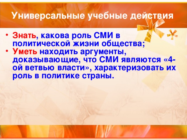 Универсальные учебные действия Знать , какова роль СМИ в политической жизни общества; Уметь находить аргументы, доказывающие, что СМИ являются «4-ой ветвью власти», характеризовать их роль в политике страны. 