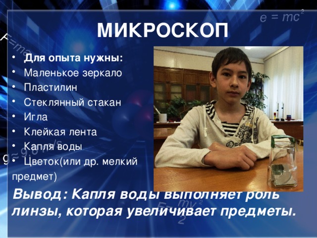 МИКРОСКОП Для опыта нужны: Маленькое зеркало Пластилин Стеклянный стакан Игла Клейкая лента Капля воды Цветок(или др. мелкий предмет) Вывод: Капля воды выполняет роль линзы, которая увеличивает предметы.