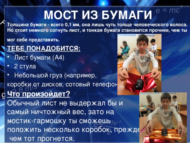 МОСТ ИЗ БУМАГИ Толщина бумаги - всего 0,1 мм, она лишь чуть толще человеческого волоса. Но стоит немного согнуть лист, и тонкая бумага становится прочнее, чем ты мог себе представить.   ТЕБЕ ПОНАДОБИТСЯ: Лист бумаги (А4) 2 стула Небольшой груз (например, коробки от дисков, сотовый телефон) Что произойдет? Обычный лист не выдержал бы и самый ничтожный вес, зато на мостик-гармошку ты сможешь положить несколько коробок, прежде  чем тот прогнется.