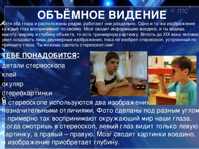 ОБЪЁМНОЕ ВИДЕНИЕ Хотя оба глаза и расположены рядом, работают они раздельно. Одно и то же изображение каждый глаз воспринимает по-своему. Мозг сводит информацию воедино, и ты видишь высоту, ширину и глубину объекта, то есть трехмерную картинку. Вплоть до XIX века человек умел создавать лишь двухмерные изображения, пока не изобрел стереоскоп, устроенный по принципу глаза. Ты можешь сделать стереоскоп сам! ТЕБЕ ПОНАДОБИТСЯ : детали стереоскопа клей окуляр стереокартинки В стереоскопе используются два изображения с незначительными отличиями. Фото сделаны под разным углом – примерно так воспринимают окружающий мир наши глаза. Когда смотришь в стереоскоп, левый глаз видит только левую картинку, а правый – правую. Мозг сводит картинки воедино, и изображение приобретает глубину.