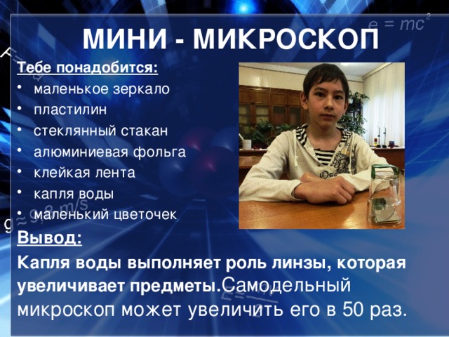 МИНИ - МИКРОСКОП Тебе понадобится:   маленькое зеркало пластилин стеклянный стакан алюминиевая фольга клейкая лента капля воды маленький цветочек Вывод: Капля воды выполняет роль линзы, которая увеличивает предметы. Самодельный микроскоп может увеличить его в 50 раз.