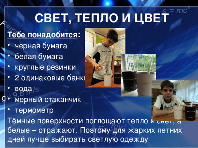 СВЕТ, ТЕПЛО И ЦВЕТ Тебе понадобится : черная бумага белая бумага круглые резинки 2 одинаковые банки вода мерный стаканчик термометр Тёмные поверхности поглощают тепло и свет, а белые – отражают. Поэтому для жарких летних дней лучше выбирать светлую одежду