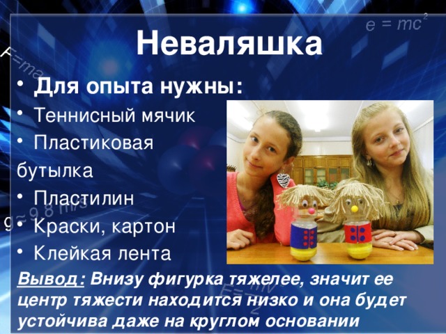 Неваляшка Для опыта нужны: Теннисный мячик Пластиковая бутылка Пластилин Краски, картон Клейкая лента Вывод: Внизу фигурка тяжелее, значит ее центр тяжести находится низко и она будет устойчива даже на круглом основании