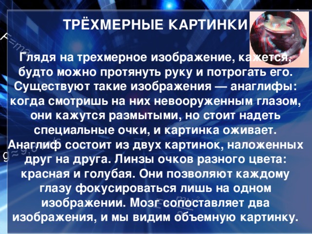ТРЁХМЕРНЫЕ КАРТИНКИ   Глядя на трехмерное изображение, кажется, будто можно протянуть руку и потрогать его. Существуют такие изображения — анаглифы: когда смотришь на них невооруженным глазом, они кажутся размытыми, но стоит надеть специальные очки, и картинка оживает. Анаглиф состоит из двух картинок, наложенных друг на друга. Линзы очков разного цвета: красная и голубая. Они позволяют каждому глазу фокусироваться лишь на одном изображении. Мозг сопоставляет два изображения, и мы видим объемную картинку.