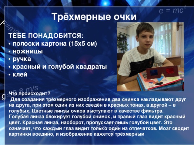 Трёхмерные очки ТЕБЕ ПОНАДОБИТСЯ:  • полоски картона (15x5 см)  • ножницы  • ручка  • красный и голубой квадраты  • клей Что происходит?  Для создания трёхмерного изображения два снимка накладывают друг на друга, при этом один из них сведён в красных тонах, а другой – в голубых. Цветные линзы очков выступают в качестве фильтра. Голубая линза блокирует голубой снимок, и правый глаз видит красный цвет. Красная линза, наоборот, пропускает лишь голубой цвет. Это означает, что каждый глаз видит только один из отпечатков. Мозг сводит картинки воедино, и изображение кажется трёхмерным