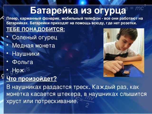 Батарейка из огурца Плеер, карманный фонарик, мобильный телефон - все они работают на батарейках. Батарейки приходят на помощь всюду, где нет розетки. ТЕБЕ ПОНАДОБИТСЯ: Соленый огурец Медная монета Наушники Фольга Нож Что произойдет? В наушниках раздастся треск . Каждый раз, как монетка касается штекера, в наушниках слышится хруст или потрескивание.