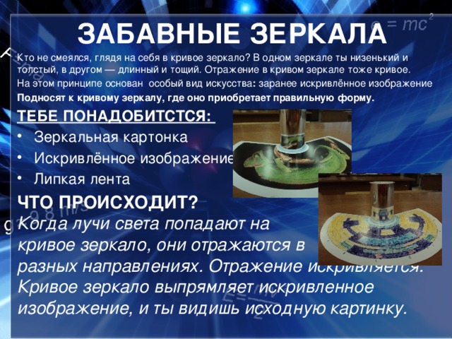 ЗАБАВНЫЕ ЗЕРКАЛА Кто не смеялся, глядя на себя в кривое зеркало? В одном зеркале ты низенький и толстый, в другом — длинный и тощий. Отражение в кривом зеркале тоже кривое. На этом принципе основан особый вид искусства : заранее искривлённое изображение Подносят к кривому зеркалу, где оно приобретает правильную форму. ТЕБЕ ПОНАДОБИТСТСЯ:   Зеркальная картонка Искривлённое изображение Липкая лента ЧТО ПРОИСХОДИТ?   Когда лучи света попадают на кривое зеркало, они отражаются в разных направлениях. Отражение искривляется. Кривое зеркало выпрямляет искривленное изображение, и ты видишь исходную картинку.