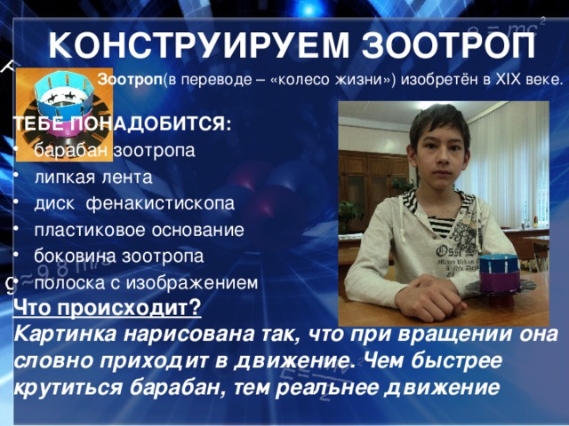 КОНСТРУИРУЕМ ЗООТРОП Зоотроп (в переводе – «колесо жизни») изобретён в XIX веке . ТЕБЕ ПОНАДОБИТСЯ:  барабан зоотропа липкая лента  диск фенакистископа пластиковое основание боковина зоотропа полоска с изображением Что происходит? Картинка нарисована так, что при вращении она словно приходит в движение. Чем быстрее крутиться барабан, тем реальнее движение