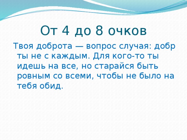 От 4 до 8 очков  Твоя доброта — вопрос случая: добр ты не с каждым. Для кого-то ты идешь на все, но старайся быть ровным со всеми, чтобы не было на тебя обид.