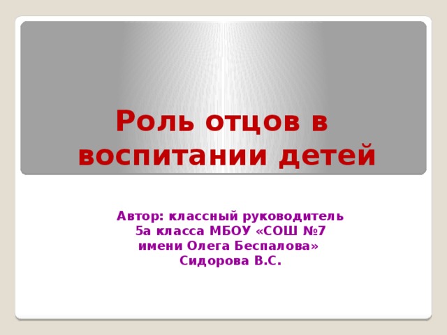 Роль отцов в  воспитании детей   Автор: классный руководитель 5а класса МБОУ «СОШ №7 имени Олега Беспалова» Сидорова В.С. 