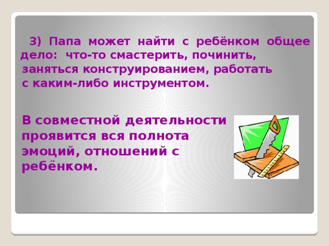  3) Папа может найти с ребёнком общее дело: что-то смастерить, починить,  заняться конструированием, работать  с каким-либо инструментом.   В совместной деятельности проявится вся полнота эмоций, отношений с ребёнком. 
