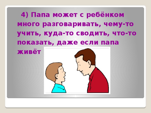  4) Папа может с ребёнком много разговаривать, чему-то учить, куда-то сводить, что-то показать, даже если папа живёт не в семье. 