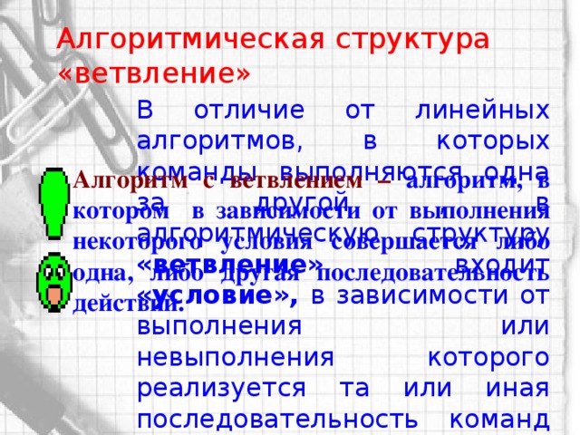 Алгоритмическая структура «ветвление» В отличие от линейных алгоритмов, в которых команды выполняются одна за другой , в алгоритмическую структуру «ветвление» входит «условие», в зависимости от выполнения или невыполнения которого реализуется та или иная последовательность команд (серия) Алгоритм с ветвлением –  алгоритм, в котором в зависимости от выполнения некоторого условия совершается либо одна, либо другая последовательность действий.