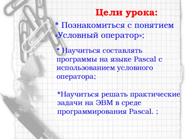 Цели урока:         *  Познакомиться с понятием «Условный оператор»;      * Научиться составлять программы на языке Pascal с использованием условного оператора; *Научиться решать практические задачи на ЭВМ в среде программирования Pascal. ;