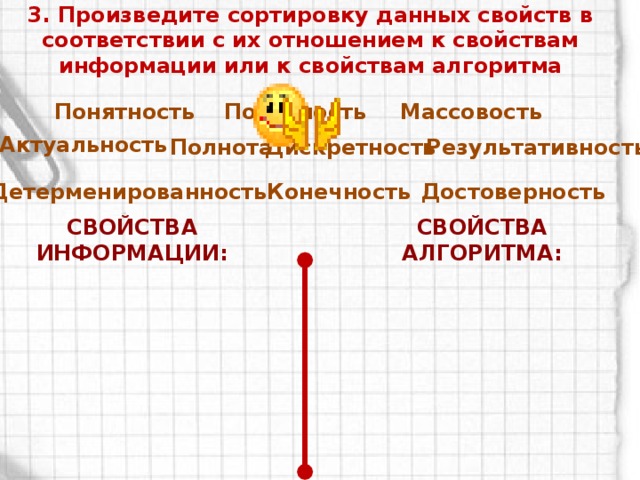 3. Произведите сортировку данных свойств в соответствии с их отношением к свойствам информации или к свойствам алгоритма Полезность Понятность Массовость Актуальность Полнота Дискретность Результативность Детерменированность Конечность Достоверность Свойства информации: Свойства алгоритма: