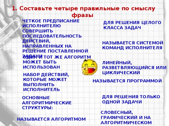 1. Составьте четыре правильные по смыслу фразы Четкое предписание исполнителю совершить последовательность действий, направленных на решение поставленной задачи Для решения целого класса задач Называется системой команд исполнителя Один и тот же алгоритм может быть использован Линейный, разветвляющийся или циклический Набор действий, которые может выполнить исполнитель Называется программой Для решения только одной задачи Основные алгоритмические структуры: Словесный, графический и на алгоритмическом языке Называется алгоритмом