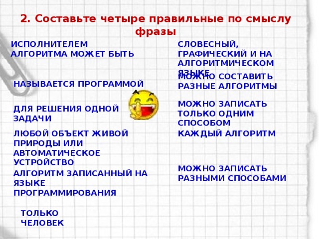 2. Составьте четыре правильные по смыслу фразы Исполнителем алгоритма может быть Словесный, графический и на алгоритмическом языке Можно составить разные алгоритмы Называется программой Можно записать только одним способом Для решения одной задачи Любой объект живой природы или автоматическое устройство Каждый алгоритм Можно записать разными способами Алгоритм записанный на языке программирования Только человек