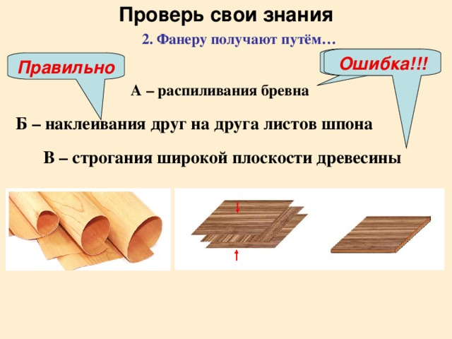 Проверь свои знания 2. Фанеру получают путём…  Ошибка!!! Ошибка!!! Правильно А – распиливания бревна  Б – наклеивания друг на друга листов шпона  В – строгания широкой плоскости древесины