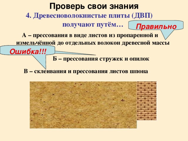 Проверь свои знания 4. Древесноволокнистые плиты (ДВП) получают путём…  Правильно А – прессования в виде листов из пропаренной и измельчённой до отдельных волокон древесной массы  Ошибка!!! Ошибка!!! Б – прессования стружек и опилок  В – склеивания и прессования листов шпона