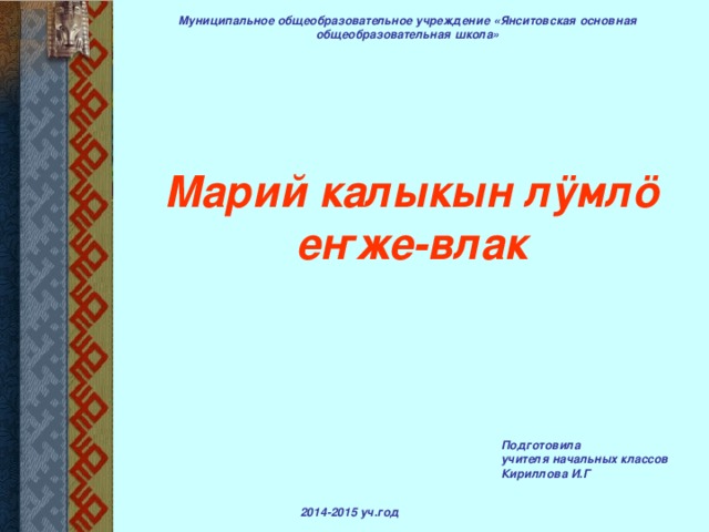 Муниципальное общеобразовательное учреждение «Янситовская основная общеобразовательная школа» Марий калыкын лӱмлӧ  еҥже-влак Подготовила учителя начальных классов Кириллова И.Г 2014-2015 уч.год 