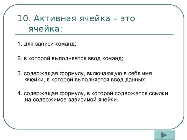10. Активная ячейка – это ячейка: 1. для записи команд;   2. в которой выполняется ввод команд; 3. содержащая формулу, включающую в себя имя ячейки, в которой выполняется ввод данных;   4. содержащая формулу, в которой содержатся ссылки на содержимое зависимой ячейки.   