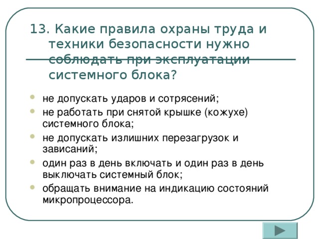 13. Какие правила охраны труда и техники безопасности нужно соблюдать при эксплуатации системного блока? не допускать ударов и сотрясений; не работать при снятой крышке (кожухе) системного блока; не допускать излишних перезагрузок и зависаний; один раз в день включать и один раз в день выключать системный блок; обращать внимание на индикацию состояний микропроцессора.  