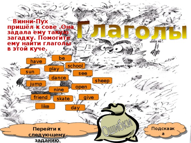  Винни-Пух пришёл к сове .Она задала ему такую загадку. Помогите ему найти глаголы в этой куче. be have school play sun see dance sheep jump open nine give friend skate like day Подсказка Перейти к следующему заданию 