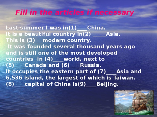 Fill in the articles if necessary  Last summer I was in(1)____China. It is a beautiful country in(2) _____Asia. This is (3)___modern country.  It was founded several thousand years ago and is still one of the most developed countries in (4)____world, next to (5)____Canada and (6)____Russia. It occupies the eastern part of (7)____Asia and 6,536 island, the largest of which is Taiwan. (8)____capital of China is(9)____Beijing. 