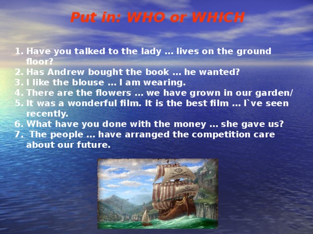 Put in: WHO or WHICH   Have you talked to the lady … lives on the ground floor? Has Andrew bought the book … he wanted? I like the blouse … I am wearing. There are the flowers … we have grown in our garden/ It was a wonderful film. It is the best film … I`ve seen recently. What have you done with the money … she gave us?  The people … have arranged the competition care about our future. 