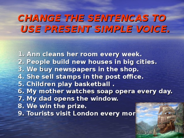 CHANGE THE SENTENCAS TO USE PRESENT SIMPLE VOICE.   1. Ann cleans her room every week.  2. People build new houses in big cities.  3. We buy newspapers in the shop.  4. She sell stamps in the post office.  5. Children play basketball .  6. My mother watches soap opera every day.  7. My dad opens the window.  8. We win the prize.  9. Tourists visit London every month. 
