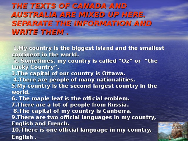 THE TEXTS OF CANADA AND AUSTRALIA ARE MIXED UP HERE. SEPARATE THE INFORMATION AND WRITE THEM .    1.My country is the biggest island and the smallest continent in the world.  2. Sometimes. my country is called “Oz” or “the Lucky Country”.  3.The capital of our country is Ottawa.  4.There are people of many nationalities.  5. My country is the second largest country in the world.  6. The maple leaf is the official emblem.  7.There are a lot of people from Russia.  8.The capital of my country is Canberra.  9.There are two official languages in my country, English and French.  10.There is one official language in my country, English .  