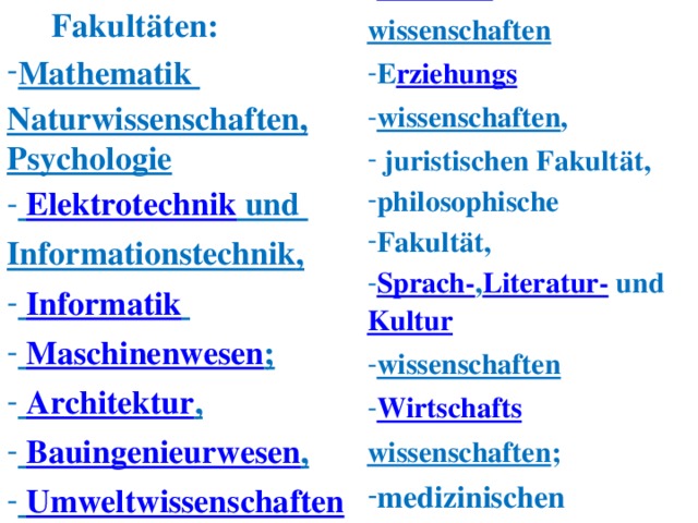 Fakultäten: Verkehrs Verkehrs wissenschaften   E rziehungs wissenschaften ,   juristischen Fakultät, philosophische  Fakultät, Sprach- , Literatur-  und  Kultur wissenschaften   Wirtschafts E rziehungs wissenschaften ,   juristischen Fakultät, philosophische  Fakultät, Sprach- , Literatur-  und  Kultur wissenschaften   Wirtschafts wissenschaften ; medizinischen Fakultät medizinischen Fakultät Mathematik Mathematik Naturwissenschaften, Psychologie   Elektrotechnik  und    Elektrotechnik  und  Informationstechnik ,   Informatik     Maschinenwesen ;   Architektur ,   Bauingenieurwesen ,   Umweltwissenschaften     Informatik     Maschinenwesen ;   Architektur ,   Bauingenieurwesen ,   Umweltwissenschaften   