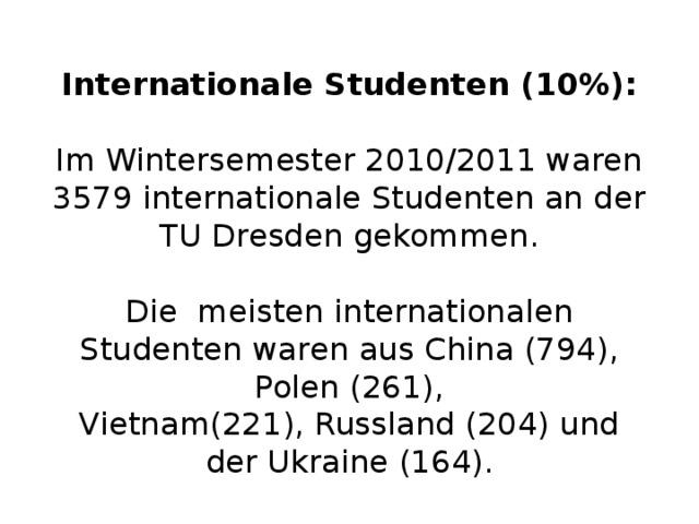  Internationale Studenten (10%):   Im Wintersemester 2010/2011 waren 3579 internationale Studenten an der TU Dresden gekommen.   Die meisten internationalen Studenten waren aus China (794), Polen (261), Vietnam(221), Russland (204) und der Ukraine (164).   
