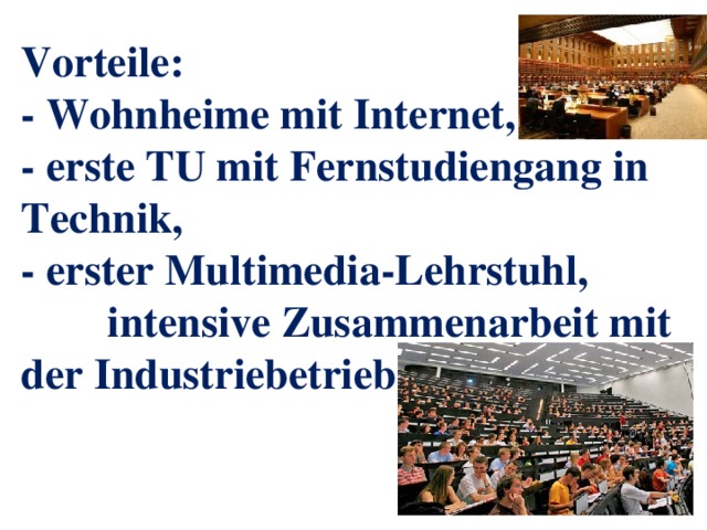 Vorteile:  - Wohnheime mit Internet,  - erste TU mit Fernstudiengang in Technik,  - erster Multimedia-Lehrstuhl, intensive Zusammenarbeit mit der Industriebetrieben 