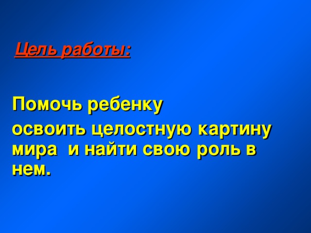 Цель работы: Помочь ребенку освоить целостную картину мира и найти свою роль в нем. 