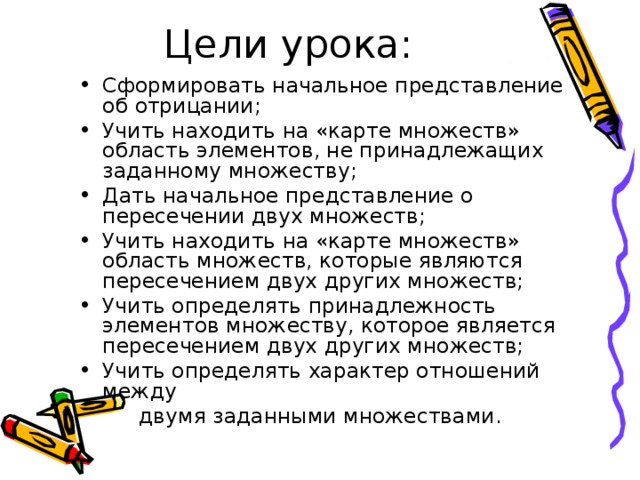 Сформировать начальное представление об отрицании; Учить находить на «карте множеств» область элементов, не принадлежащих заданному множеству; Дать начальное представление о пересечении двух множеств; Учить находить на «карте множеств» область множеств, которые являются пересечением двух других множеств; Учить определять принадлежность элементов множеству, которое является пересечением двух других множеств; Учить определять характер отношений между  двумя заданными множествами. 