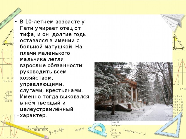 В 10-летнем возрасте у Пети умирает отец от тифа, и он долгие годы оставался в имении с больной матушкой. На плечи маленького мальчика легли взрослые обязанности: руководить всем хозяйством, управляющими, слугами, крестьянами. Именно тогда выковался в нём твёрдый и целеустремлённый характер. 