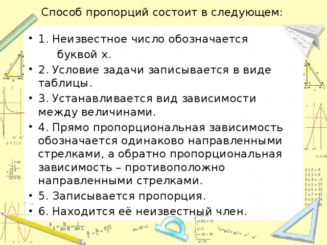 Способ пропорций состоит в следующем: 1. Неизвестное число обозначается  буквой х. 2. Условие задачи записывается в виде таблицы. 3. Устанавливается вид зависимости между величинами. 4. Прямо пропорциональная зависимость обозначается одинаково направленными стрелками, а обратно пропорциональная зависимость – противоположно направленными стрелками. 5. Записывается пропорция. 6. Находится её неизвестный член. 