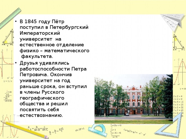 В 1845 году Пётр поступил в Петербургский Императорский университет на естественное отделение физико – математического факультета. Друзья удивлялись работоспособности Петра Петровича. Окончив университет на год раньше срока, он вступил в члены Русского географического общества и решил посвятить себя естествознанию. 