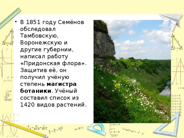 В 1851 году Семёнов обследовал Тамбовскую, Воронежскую и другие губернии, написал работу «Придонская флора». Защитив её, он получил учёную степень магистра ботаники . Учёный составил список из 1420 видов растений. 