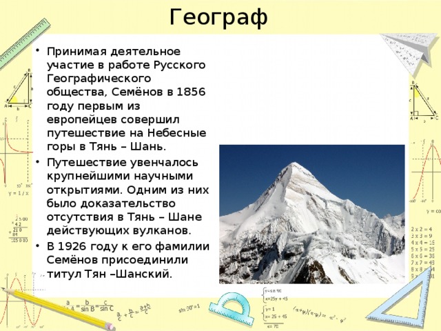 Географ Принимая деятельное участие в работе Русского Географического общества, Семёнов в 1856 году первым из европейцев совершил путешествие на Небесные горы в Тянь – Шань. Путешествие увенчалось крупнейшими научными открытиями. Одним из них было доказательство отсутствия в Тянь – Шане действующих вулканов. В 1926 году к его фамилии Семёнов присоединили титул Тян –Шанский. 
