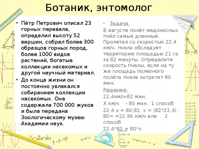 Ботаник, энтомолог Пётр Петрович описал 23 горных перевала, определил высоту 52 вершин, собрал более 300 образцов горных пород, более 1000 видов растений, богатые коллекции насекомых и другой научный материал. До конца жизни он постоянно увлекался собиранием коллекции насекомых. Она содержала 700 000 жуков и была передана Зоологическому музею Академии наук. Задача. В августе полёт медоносных пчёл самый длинный. Пролетая со скоростью 22,4 км/ч, пчела обследует территорию площадью 21 га за 82 минуты. Определите скорость пчелы, если на ту же площадь полезного полёта пчела затратит 80 мин. Решение: 22,4км/ч-82 мин. Х км/ч - 80 мин. 1 способ 22,4:х = 80:82, х = (82*22,4) : 80= =22,96 км/ч или 2 способ 22,4*82 = 80*х 