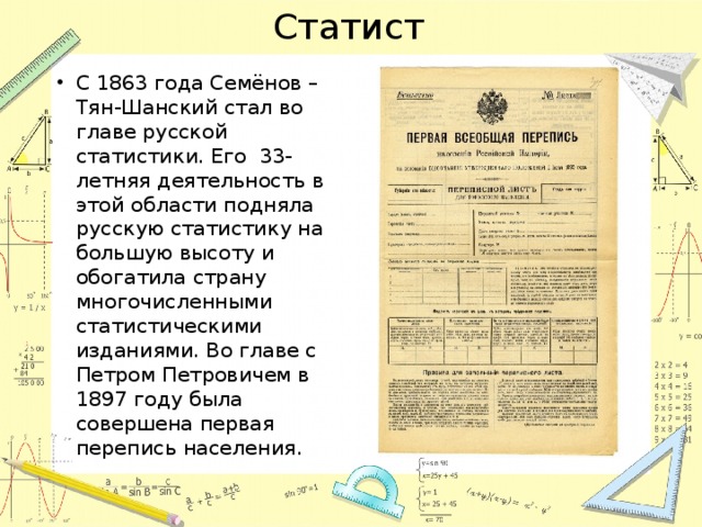 Статист С 1863 года Семёнов – Тян-Шанский стал во главе русской статистики. Его 33-летняя деятельность в этой области подняла русскую статистику на большую высоту и обогатила страну многочисленными статистическими изданиями. Во главе с Петром Петровичем в 1897 году была совершена первая перепись населения. 