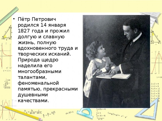 Пётр Петрович родился 14 января 1827 года и прожил долгую и славную жизнь, полную вдохновенного труда и творческих исканий. Природа щедро наделила его многообразными талантами, феноменальной памятью, прекрасными душевными качествами. 