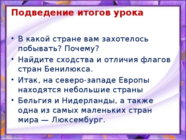 Подведение итогов урока   В какой стране вам захотелось побывать? Почему? Найдите сходства и отличия флагов стран Бенилюкса. Итак, на северо-западе Европы находятся небольшие страны Бельгия и Нидерланды, а также одна из самых маленьких стран мира — Люксембург. 